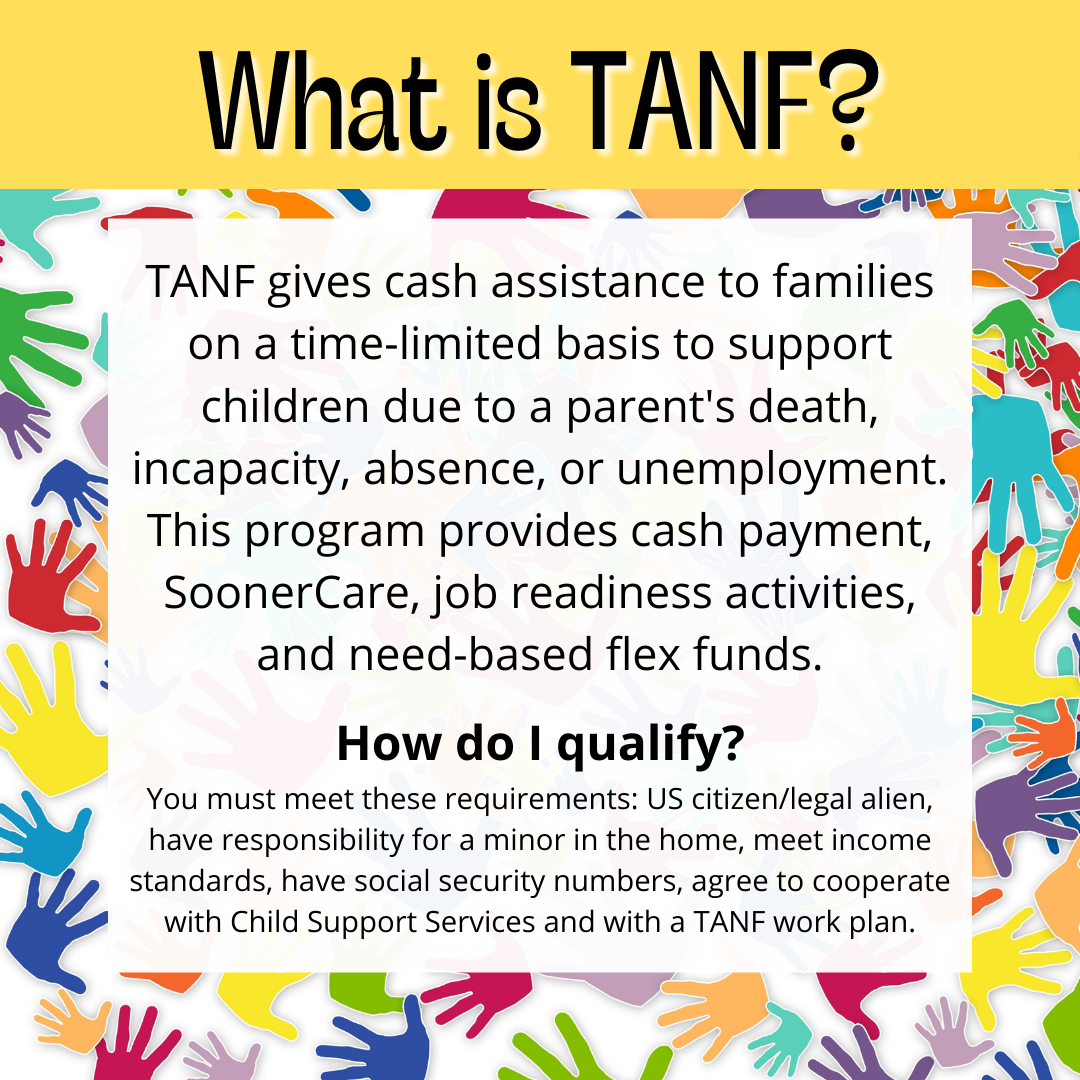 TANF gives cash assistance to families on a time-limited basis to support children due to a parent's death, incapacity, absence, or unemployment. This program provides cash payment, SoonerCare, job readiness activities, and need-based flex funds.