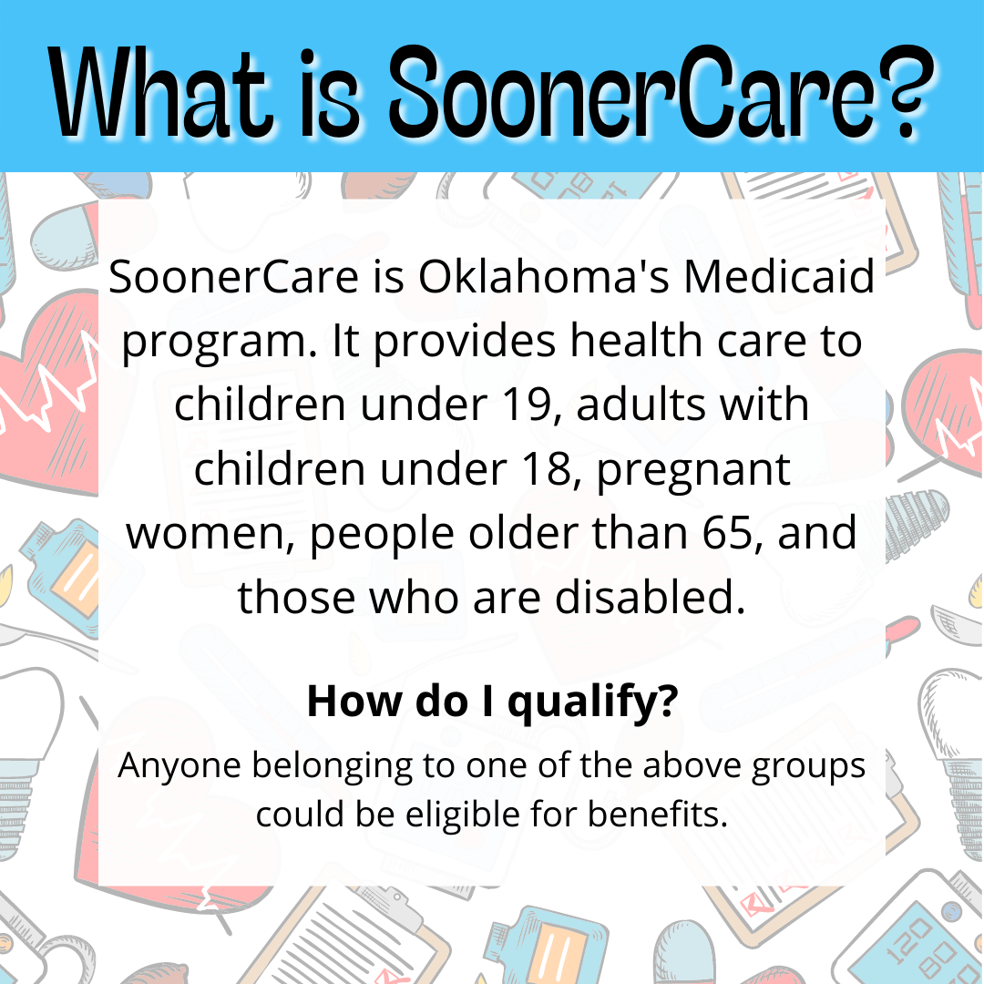 SoonerCare is Oklahoma's Medicaid program. It provides healthcare to children under 19, adults with children under 18, pregnant women, people older than 65, and those who are disabled